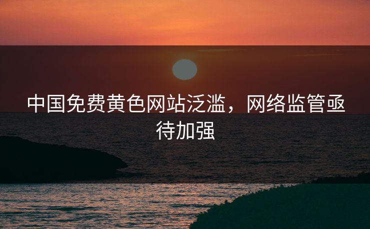 中国免费黄色网站泛滥，网络监管亟待加强