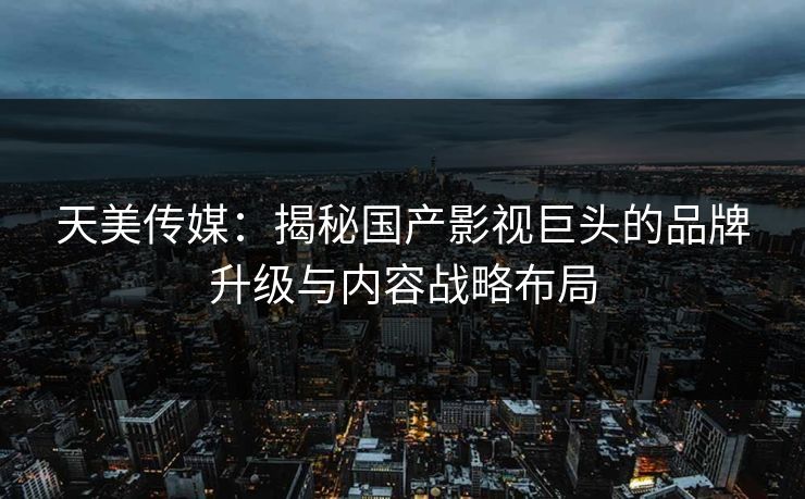 天美传媒：揭秘国产影视巨头的品牌升级与内容战略布局