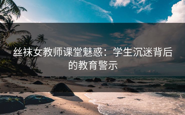 丝袜女教师课堂魅惑：学生沉迷背后的教育警示