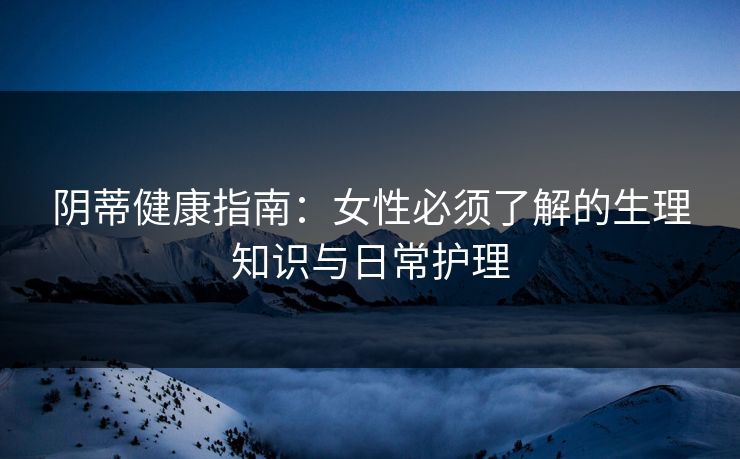 阴蒂健康指南：女性必须了解的生理知识与日常护理