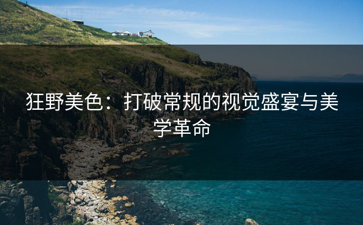 狂野美色:打破常规的视觉盛宴与美学革命 狂野美色:打破常规的视觉盛宴与美学革命