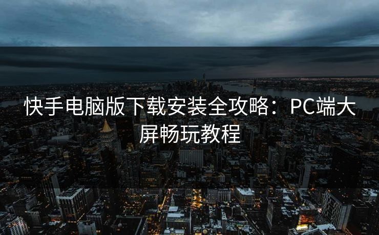 快手电脑版下载安装全攻略:PC端大屏畅玩教程