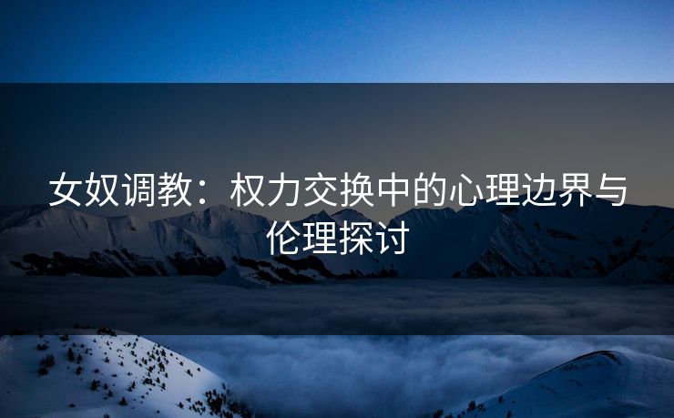 女奴调教:权力交换中的心理边界与伦理探讨 女奴调教:权力交换中的心理边界与伦理探讨