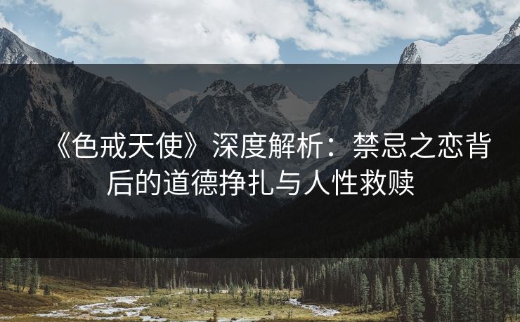 《色戒天使》深度解析：禁忌之恋背后的道德挣扎与人性救赎