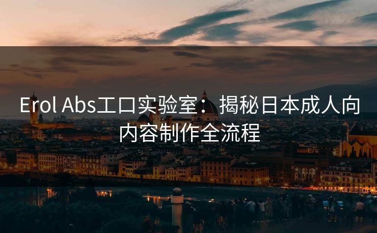 Erol Abs工口实验室：揭秘日本成人向内容制作全流程