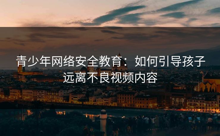 青少年网络安全教育:如何引导孩子远离不良视频内容