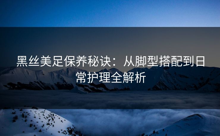 黑丝美足保养秘诀：从脚型搭配到日常护理全解析