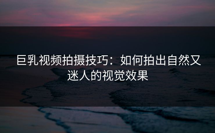 巨乳视频拍摄技巧:如何拍出自然又迷人的视觉效果
