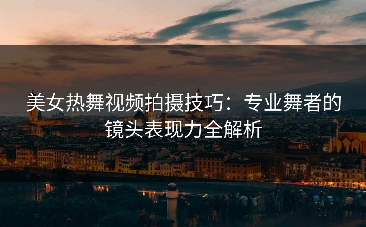 美女热舞视频拍摄技巧：专业舞者的镜头表现力全解析