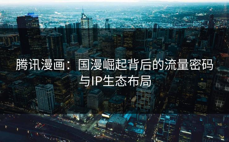 腾讯漫画:国漫崛起背后的流量密码与IP生态布局