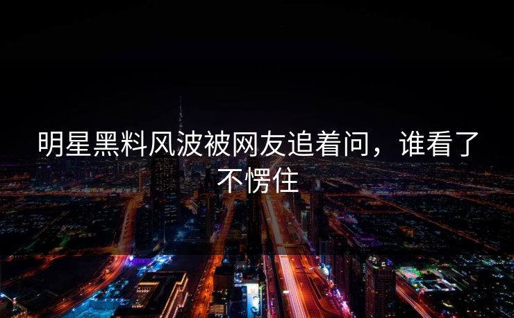 明星黑料风波被网友追着问，谁看了不愣住