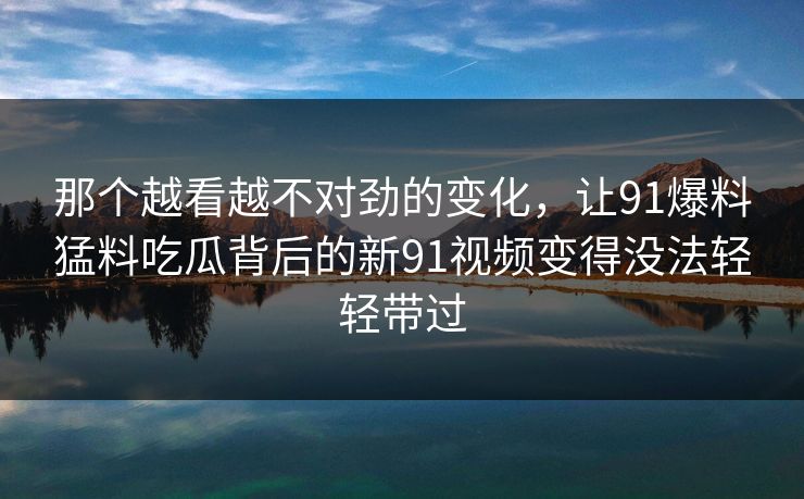 那个越看越不对劲的变化,让91爆料猛料吃瓜背后的新91视频变得没法轻轻带过 那个越看越不对劲的变化,让91爆料猛料吃瓜背后的新91视频变得没法轻轻带过