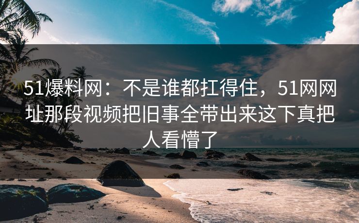 51爆料网：不是谁都扛得住，51网网址那段视频把旧事全带出来这下真把人看懵了