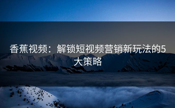 香蕉视频：解锁短视频营销新玩法的5大策略