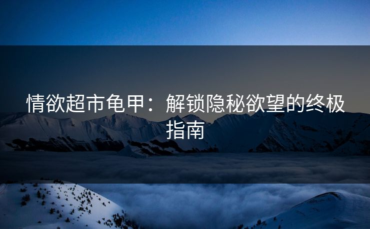 情欲超市龟甲：解锁隐秘欲望的终极指南