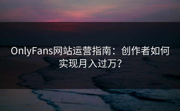 OnlyFans网站运营指南:创作者如何实现月入过万?