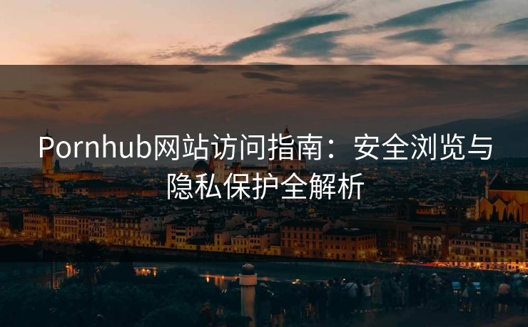 Pornhub网站访问指南:安全浏览与隐私保护全解析