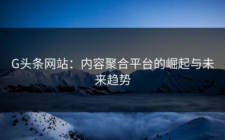 G头条网站:内容聚合平台的崛起与未来趋势 G头条网站:内容聚合平台的崛起与未来趋势